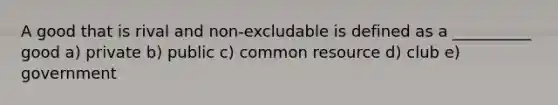 A good that is rival and non-excludable is defined as a __________ good a) private b) public c) common resource d) club e) government