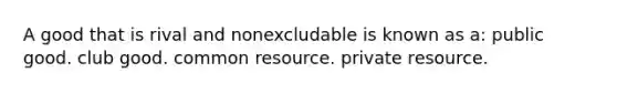 A good that is rival and nonexcludable is known as a: public good. club good. common resource. private resource.