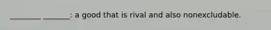 ________ _______: a good that is rival and also nonexcludable.