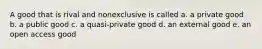 A good that is rival and nonexclusive is called a. a private good b. a public good c. a quasi-private good d. an external good e. an open access good