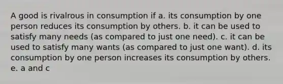 A good is rivalrous in consumption if a. its consumption by one person reduces its consumption by others. b. it can be used to satisfy many needs (as compared to just one need). c. it can be used to satisfy many wants (as compared to just one want). d. its consumption by one person increases its consumption by others. e. a and c