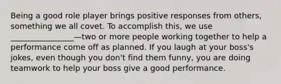 Being a good role player brings positive responses from others, something we all covet. To accomplish this, we use ________________—two or more people working together to help a performance come off as planned. If you laugh at your boss's jokes, even though you don't find them funny, you are doing teamwork to help your boss give a good performance.