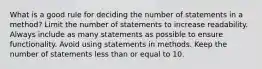 What is a good rule for deciding the number of statements in a method? Limit the number of statements to increase readability. Always include as many statements as possible to ensure functionality. Avoid using statements in methods. Keep the number of statements less than or equal to 10.