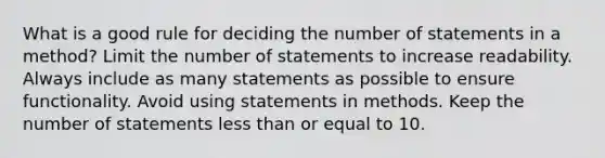 What is a good rule for deciding the number of statements in a method? Limit the number of statements to increase readability. Always include as many statements as possible to ensure functionality. Avoid using statements in methods. Keep the number of statements <a href='https://www.questionai.com/knowledge/k7BtlYpAMX-less-than' class='anchor-knowledge'>less than</a> or equal to 10.