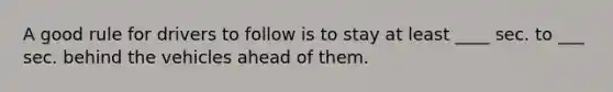 A good rule for drivers to follow is to stay at least ____ sec. to ___ sec. behind the vehicles ahead of them.