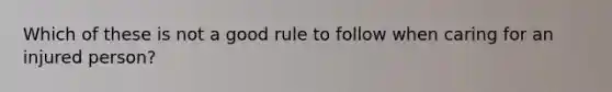 Which of these is not a good rule to follow when caring for an injured person?