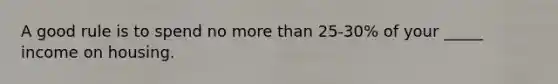 A good rule is to spend no more than 25-30% of your _____ income on housing.