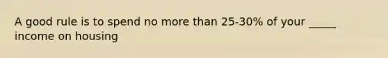 A good rule is to spend no more than 25-30% of your _____ income on housing