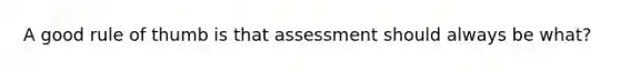 A good rule of thumb is that assessment should always be what?