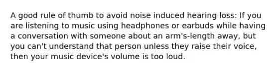 A good rule of thumb to avoid noise induced hearing loss: If you are listening to music using headphones or earbuds while having a conversation with someone about an arm's-length away, but you can't understand that person unless they raise their voice, then your music device's volume is too loud.