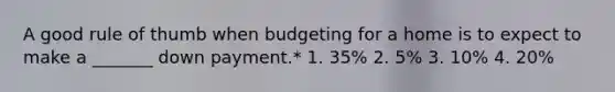 A good rule of thumb when budgeting for a home is to expect to make a _______ down payment.* 1. 35% 2. 5% 3. 10% 4. 20%