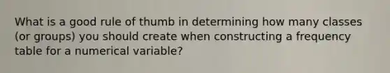 What is a good rule of thumb in determining how many classes (or groups) you should create when constructing a frequency table for a numerical variable?