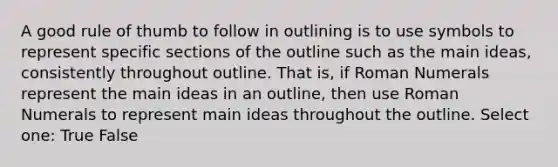 A good rule of thumb to follow in outlining is to use symbols to represent specific sections of the outline such as the main ideas, consistently throughout outline. That is, if Roman Numerals represent the main ideas in an outline, then use Roman Numerals to represent main ideas throughout the outline. Select one: True False