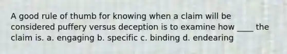 A good rule of thumb for knowing when a claim will be considered puffery versus deception is to examine how ____ the claim is. a. engaging b. specific c. binding d. endearing