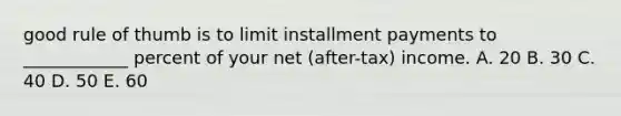 good rule of thumb is to limit installment payments to ____________ percent of your net (after-tax) income. A. 20 B. 30 C. 40 D. 50 E. 60