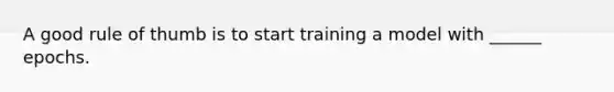 A good rule of thumb is to start training a model with ______ epochs.