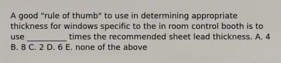 A good "rule of thumb" to use in determining appropriate thickness for windows specific to the in room control booth is to use __________ times the recommended sheet lead thickness. A. 4 B. 8 C. 2 D. 6 E. none of the above