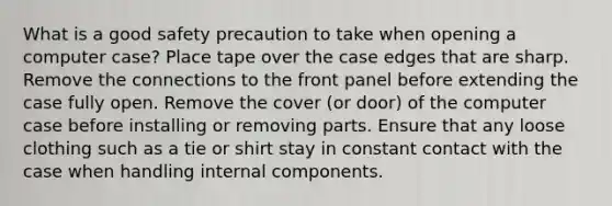 What is a good safety precaution to take when opening a computer case? Place tape over the case edges that are sharp. Remove the connections to the front panel before extending the case fully open. Remove the cover (or door) of the computer case before installing or removing parts. Ensure that any loose clothing such as a tie or shirt stay in constant contact with the case when handling internal components.