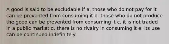 A good is said to be excludable if a. those who do not pay for it can be prevented from consuming it b. those who do not produce the good can be prevented from consuming it c. it is not traded in a public market d. there is no rivalry in consuming it e. its use can be continued indefinitely