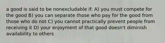 a good is said to be nonexcludable if: A) you must compete for the good B) you can separate those who pay for the good from those who do not C) you cannot practically prevent people from receiving it D) your enjoyment of that good doesn't diminish availability to others