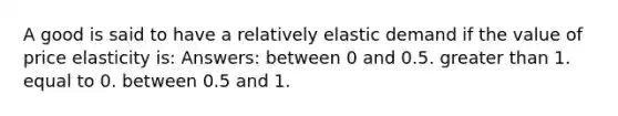 A good is said to have a relatively elastic demand if the value of price elasticity is: Answers: between 0 and 0.5. greater than 1. equal to 0. between 0.5 and 1.