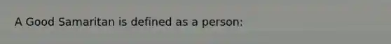 A Good Samaritan is defined as a person: