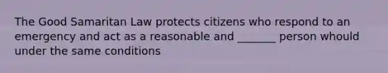 The Good Samaritan Law protects citizens who respond to an emergency and act as a reasonable and _______ person whould under the same conditions