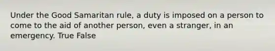 Under the Good Samaritan rule, a duty is imposed on a person to come to the aid of another person, even a stranger, in an emergency. True False