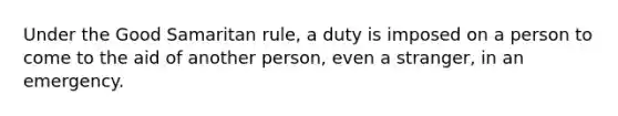 Under the Good Samaritan rule, a duty is imposed on a person to come to the aid of another person, even a stranger, in an emergency.