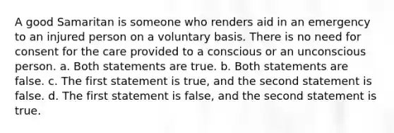 A good Samaritan is someone who renders aid in an emergency to an injured person on a voluntary basis. There is no need for consent for the care provided to a conscious or an unconscious person. a. Both statements are true. b. Both statements are false. c. The first statement is true, and the second statement is false. d. The first statement is false, and the second statement is true.