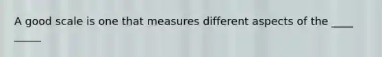 A good scale is one that measures different aspects of the ____ _____