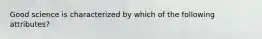 Good science is characterized by which of the following attributes?