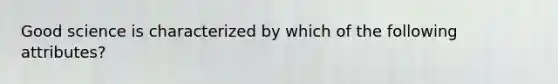 Good science is characterized by which of the following attributes?