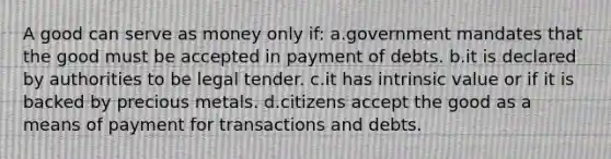 A good can serve as money only if: a.government mandates that the good must be accepted in payment of debts. b.it is declared by authorities to be legal tender. c.it has intrinsic value or if it is backed by precious metals. d.citizens accept the good as a means of payment for transactions and debts.