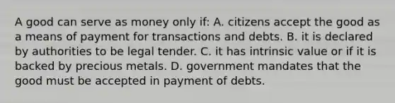 A good can serve as money only if: A. citizens accept the good as a means of payment for transactions and debts. B. it is declared by authorities to be legal tender. C. it has intrinsic value or if it is backed by precious metals. D. government mandates that the good must be accepted in payment of debts.