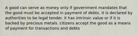 A good can serve as money only if government mandates that the good must be accepted in payment of debts. it is declared by authorities to be legal tender. it has intrinsic value or if it is backed by precious metals. citizens accept the good as a means of payment for transactions and debts