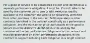 For a good or service to be considered distinct and identified as a separate performance obligation, it must be: Correct! Able to be used by the customer on its own or with resources readily available to the customer and able to be separately identified from other promises in the contract. Sold separately in other contracts Identified in the contract specifically as a performance obligation, and the transaction price attributable to the good or service must be distinctly identified Must be used by the customer with other performance obligations in the contract and must be dependent on other performance obligations in the contract to support including each obligation in a single contract.