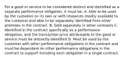 For a good or service to be considered distinct and identified as a separate performance obligation, it must be: A. Able to be used by the customer on its own or with resources readily available to the customer and able to be separately identified from other promises in the contract. B. Sold separately in other contracts C. Identified in the contract specifically as a performance obligation, and the transaction price attributable to the good or service must be distinctly identified D. Must be used by the customer with other performance obligations in the contract and must be dependent on other performance obligations in the contract to support including each obligation in a single contract.