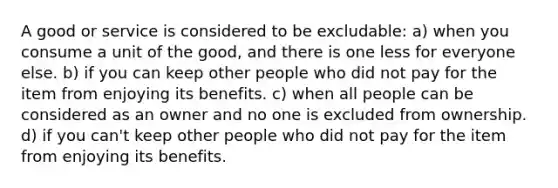 A good or service is considered to be excludable: a) when you consume a unit of the good, and there is one less for everyone else. b) if you can keep other people who did not pay for the item from enjoying its benefits. c) when all people can be considered as an owner and no one is excluded from ownership. d) if you can't keep other people who did not pay for the item from enjoying its benefits.