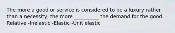 The more a good or service is considered to be a luxury rather than a necessity, the more __________ the demand for the good. -Relative -Inelastic -Elastic -Unit elastic