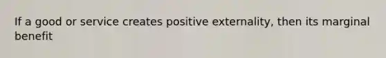 If a good or service creates positive externality, then its marginal benefit