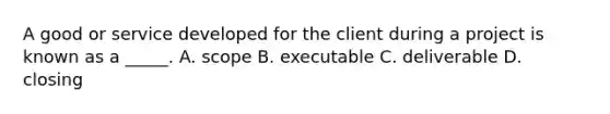 A good or service developed for the client during a project is known as a _____. A. scope B. executable C. deliverable D. closing