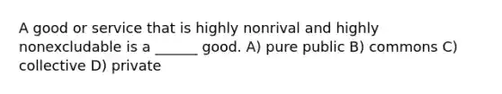 A good or service that is highly nonrival and highly nonexcludable is a ______ good. A) pure public B) commons C) collective D) private