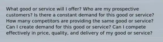 What good or service will I offer? Who are my prospective customers? Is there a constant demand for this good or service? How many competitors are providing the same good or service? Can I create demand for this good or service? Can I compete effectively in price, quality, and delivery of my good or service?