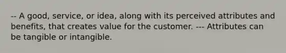 -- A good, service, or idea, along with its perceived attributes and benefits, that creates value for the customer. --- Attributes can be tangible or intangible.