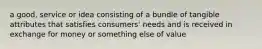 a good, service or idea consisting of a bundle of tangible attributes that satisfies consumers' needs and is received in exchange for money or something else of value