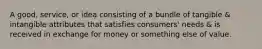 A good, service, or idea consisting of a bundle of tangible & intangible attributes that satisfies consumers' needs & is received in exchange for money or something else of value.