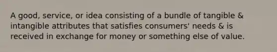 A good, service, or idea consisting of a bundle of tangible & intangible attributes that satisfies consumers' needs & is received in exchange for money or something else of value.