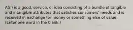 A(n) is a good, service, or idea consisting of a bundle of tangible and intangible attributes that satisfies consumers' needs and is received in exchange for money or something else of value. (Enter one word in the blank.)