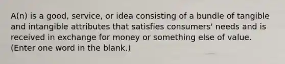 A(n) is a good, service, or idea consisting of a bundle of tangible and intangible attributes that satisfies consumers' needs and is received in exchange for money or something else of value. (Enter one word in the blank.)